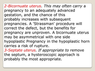 2-Bicornuate uterus. This may often carry a pregnancy to an adequately advanced gestation, and the chance of thisprobably increases with subsequent pregnancies. A 'Strassman' procedure will correct the defect, but the benefits for pregnancy are unproven. A bicornuate uterus may be asymmetrical with one side hypoplastic Pregnancy in the hypoplastic horn carries a risk of rupture.3-Septate uterus. If appropriate to remove the septum, a hysteroscopic approach is probably the most appropriate.