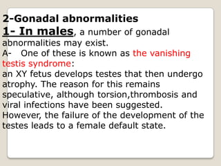 2-Gonadal abnormalities1- In males, a number of gonadal abnormalities may exist.A-   One of these is known as the vanishing testis syndrome:an XY fetus develops testes that then undergo atrophy. The reason for this remains speculative, although torsion,thrombosis and viral infections have been suggested.However, the failure of the development of thetestes leads to a female default state.