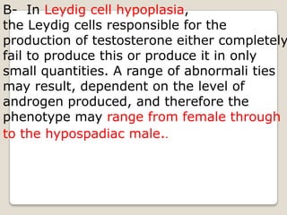 B-  In Leydig cell hypoplasia, the Leydig cells responsible for the production of testosterone either completely fail to produce this or produce it in only small quantities. A range of abnormali ties may result, dependent on the level of androgen produced, and therefore the phenotype may range from female through to the hypospadiac male..