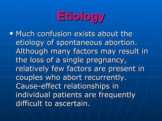 Etiology Much confusion exists about the etiology of spontaneous abortion. Although many factors may result in the loss of a single pregnancy, relatively few factors are present in couples who abort recurrently. Cause-effect relationships in individual patients are frequently difficult to ascertain. 