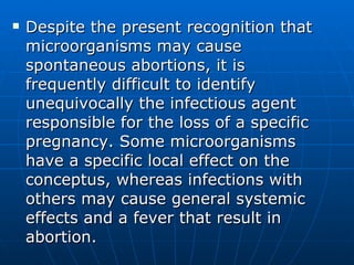 Despite the present recognition that microorganisms may cause spontaneous abortions, it is frequently difficult to identify unequivocally the infectious agent responsible for the loss of a specific pregnancy. Some microorganisms have a specific local effect on the conceptus, whereas infections with others may cause general systemic effects and a fever that result in abortion.  