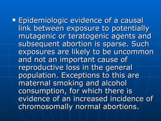 Epidemiologic evidence of a causal link between exposure to potentially mutagenic or teratogenic agents and subsequent abortion is sparse. Such exposures are likely to be uncommon and not an important cause of reproductive loss in the general population. Exceptions to this are maternal smoking and alcohol consumption, for which there is evidence of an increased incidence of chromosomally normal abortions.  
