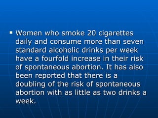 Women who smoke 20 cigarettes daily and consume more than seven standard alcoholic drinks per week have a fourfold increase in their risk of spontaneous abortion. It has also been reported that there is a doubling of the risk of spontaneous abortion with as little as two drinks a week. 