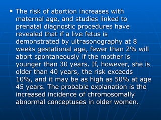 The risk of abortion increases with maternal age, and studies linked to prenatal diagnostic procedures have revealed that if a live fetus is demonstrated by ultrasonography at 8 weeks gestational age, fewer than 2% will abort spontaneously if the mother is younger than 30 years. If, however, she is older than 40 years, the risk exceeds 10%, and it may be as high as 50% at age 45 years. The probable explanation is the increased incidence of chromosomally abnormal conceptuses in older women.  