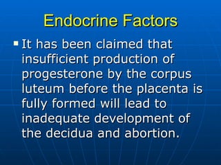 Endocrine Factors It has been claimed that insufficient production of progesterone by the corpus luteum before the placenta is fully formed will lead to inadequate development of the decidua and abortion. 