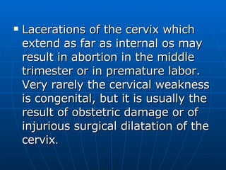 Lacerations of the cervix which extend as far as internal os may result in abortion in the middle trimester or in premature labor. Very rarely the cervical weakness is congenital, but it is usually the result of obstetric damage or of injurious surgical dilatation of the cervix .  