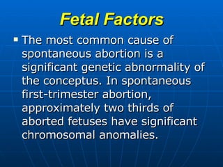 Fetal Factors The most common cause of spontaneous abortion is a significant genetic abnormality of the conceptus. In spontaneous first-trimester abortion, approximately two thirds of aborted fetuses have significant chromosomal anomalies.   