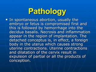 Pathology In spontaneous abortion, usually the embryo or fetus is compromised first and this is followed by hemorrhage into the decidua basalis. Necrosis and inflammation appear in the region of implantation. The detached conceptus is, in effect, a foreign body in the uterus which causes strong uterine contractions. Uterine contractions and dilatation of the cervix result in expulsion of partial or all the products of conception. 