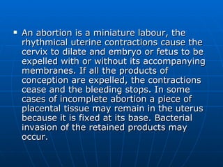An abortion is a miniature labour, the rhythmical uterine contractions cause the cervix to dilate and embryo or fetus to be expelled with or without its accompanying membranes. If all the products of conception are expelled, the contractions cease and the bleeding stops. In some cases of incomplete abortion a piece of placental tissue may remain in the uterus because it is fixed at its base. Bacterial invasion of the retained products may occur. 