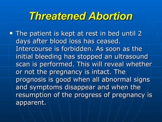 Threatened Abortion The patient is kept at rest in bed until 2 days after blood loss has ceased. Intercourse is forbidden. As soon as the initial bleeding has stopped an ultrasound scan is performed. This will reveal whether or not the pregnancy is intact. The prognosis is good when all abnormal signs and symptoms disappear and when the resumption of the progress of pregnancy is apparent. 