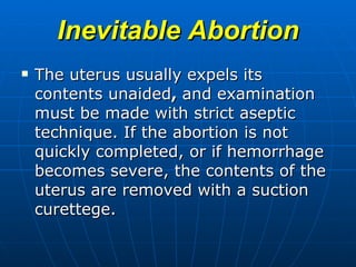 Inevitable Abortion The uterus usually expels its contents unaided ,  and examination must be made with strict aseptic technique. If the abortion is not quickly completed, or if hemorrhage becomes severe, the contents of the uterus are removed with a suction curettege. 