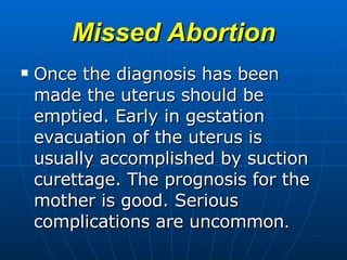 Missed Abortion Once the diagnosis has been made the uterus should be emptied. Early in gestation evacuation of the uterus is usually accomplished by suction curettage. The prognosis for the mother is good. Serious complications are uncommon . 