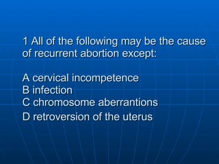 1 All of the following may be the cause of recurrent abortion except: A cervical incompetence B infection C chromosome aberrantions D retroversion of the uterus   