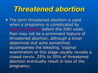 Threatened abortion The term threatened abortion is used when a pregnancy is complicated by  vaginal bleeding  before the 20th week. Pain may not be a prominent feature of threatened abortion, although a lower abdominal dull ache sometimes accompanies the bleeding. Vaginal examination at this stage usually reveals a closed cervix. 25% to 50% of threatened abortion eventually result in loss of the pregnancy. 