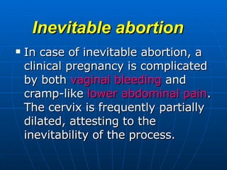 Inevitable abortion   In case of inevitable abortion, a clinical pregnancy is complicated by both  vaginal bleeding  and cramp-like  lower abdominal pain . The cervix is frequently partially dilated, attesting to the inevitability of the process.  