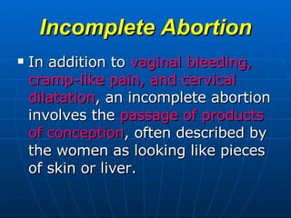 Incomplete Abortion In addition to  vaginal bleeding, cramp-like pain, and cervical dilatation , an incomplete abortion involves the  passage of products of conception , often described by the women as looking like pieces of skin or liver.  