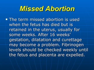 Missed Abortion The term missed abortion is used when the fetus has died but is retained in the uterus, usually for some weeks. After 16 weeks’ gestation, dilatation and curettage may become a problem. Fibrinogen levels should be checked weekly until the fetus and placenta are expelled.  