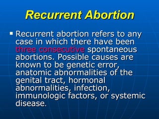 Recurrent Abortion Recurrent abortion   refers to any case in which there have been  three consecutive  spontaneous abortions. Possible causes are known to be genetic error, anatomic abnormalities of the genital tract, hormonal abnormalities, infection, immunologic factors, or systemic disease .  
