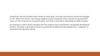 Sometimes the AV junction may initiate an early beat, causing a premature junctional complex
or PJC. When this occurs, the R wave appears earlier; however, there may be no associated P-
wave, or there may be an unusual P-wave, one that is inverted or following the QRS complex.
An inverted or late P-wave indicates that the impulse was conducted in retrograde (backward)
fashion. Clinically, a premature atrial or junctional complex may be palpated as a "skipped" or
early beat during pulse taking
 
