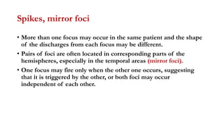 Spikes, mirror foci
• More than one focus may occur in the same patient and the shape
of the discharges from each focus may be different.
• Pairs of foci are often located in corresponding parts of the
hemispheres, especially in the temporal areas (mirror foci).
• One focus may fire only when the other one occurs, suggesting
that it is triggered by the other, or both foci may occur
independent of each other.
 