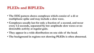 PLEDs and BIPLEDs
• The EEG pattern shows complexes which consist of a di or
multiphasic spike and may include a slow wave.
• Complexes usually last for only a fraction of a second, and recur
every 1-2 seconds, separated by low amplitude slow waves or no
detectable activity at regular gain.
• They appear in a wide distribution on one side of the head.
• The background in regions not showing PLEDs is often abnormal.
 