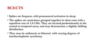 BCECTS
• Spikes are frequent, with pronounced activation in sleep.
• The spikes are sometimes grouped together in short runs with a
repetition rate of 1.5-3 Hz. They are located predominantly in the
central or temporal areas, and may demonstrate a slightly shifting
distribution.
• They may be unilateral, or bilateral with varying degrees of
interhemispheric synchrony.
 