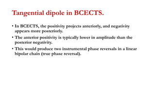 Tangential dipole in BCECTS.
• In BCECTS, the positivity projects anteriorly, and negativity
appears more posteriorly.
• The anterior positivity is typically lower in amplitude than the
posterior negativity.
• This would produce two instrumental phase reversals in a linear
bipolar chain (true phase reversal).
 