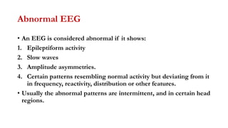 Abnormal EEG
• An EEG is considered abnormal if it shows:
1. Epileptiform activity
2. Slow waves
3. Amplitude asymmetries.
4. Certain patterns resembling normal activity but deviating from it
in frequency, reactivity, distribution or other features.
• Usually the abnormal patterns are intermittent, and in certain head
regions.
 