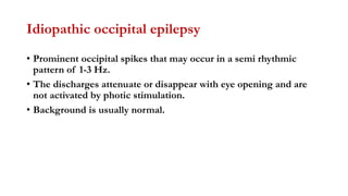 Idiopathic occipital epilepsy
• Prominent occipital spikes that may occur in a semi rhythmic
pattern of 1-3 Hz.
• The discharges attenuate or disappear with eye opening and are
not activated by photic stimulation.
• Background is usually normal.
 