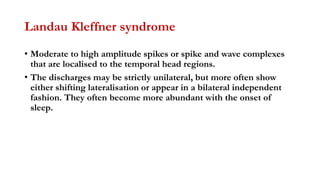 Landau Kleffner syndrome
• Moderate to high amplitude spikes or spike and wave complexes
that are localised to the temporal head regions.
• The discharges may be strictly unilateral, but more often show
either shifting lateralisation or appear in a bilateral independent
fashion. They often become more abundant with the onset of
sleep.
 