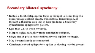 Secondary bilateral synchrony
• In this, a focal epileptogenic focus is thought to either trigger a
mirror image cortical area by transcallosal transmission, or
through a thalamic area that in turn produces a bilaterally
synchronous epileptiform pattern.
• Less than 2.5Hz when rhythmic.
• Morphological variability from complex to complex.
• Single site of phase reversal in transverse bipolar montages.
• May be consistently asymmetrical.
• Consistently focal epileptiform spikes or slowing may be present.
 