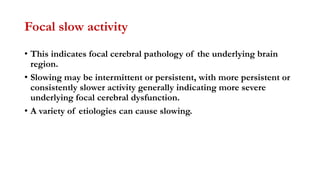 Focal slow activity
• This indicates focal cerebral pathology of the underlying brain
region.
• Slowing may be intermittent or persistent, with more persistent or
consistently slower activity generally indicating more severe
underlying focal cerebral dysfunction.
• A variety of etiologies can cause slowing.
 