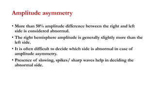 Amplitude asymmetry
• More than 50% amplitude difference between the right and left
side is considered abnormal.
• The right hemisphere amplitude is generally slightly more than the
left side.
• It is often difficult to decide which side is abnormal in case of
amplitude asymmetry.
• Presence of slowing, spikes/ sharp waves help in deciding the
abnormal side.
 