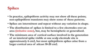 Spikes
• In practice, epileptiform activity may not show all these points;
non-epileptiform transients may show some of these patterns.
• Spikes are intermittent and repeat without any variation in shape.
• The distribution of spikes is limited to a few electrodes over an
area (irritative zone), but, may be hemispheric or generalised.
• The minimum area of cortical surface involved in the generation
of an interictal spike visible at one scalp electrode site is
approximately 6 cm2, but most epileptiform spikes arise from a
larger cortical area of atleast 10-20 cm2.
 