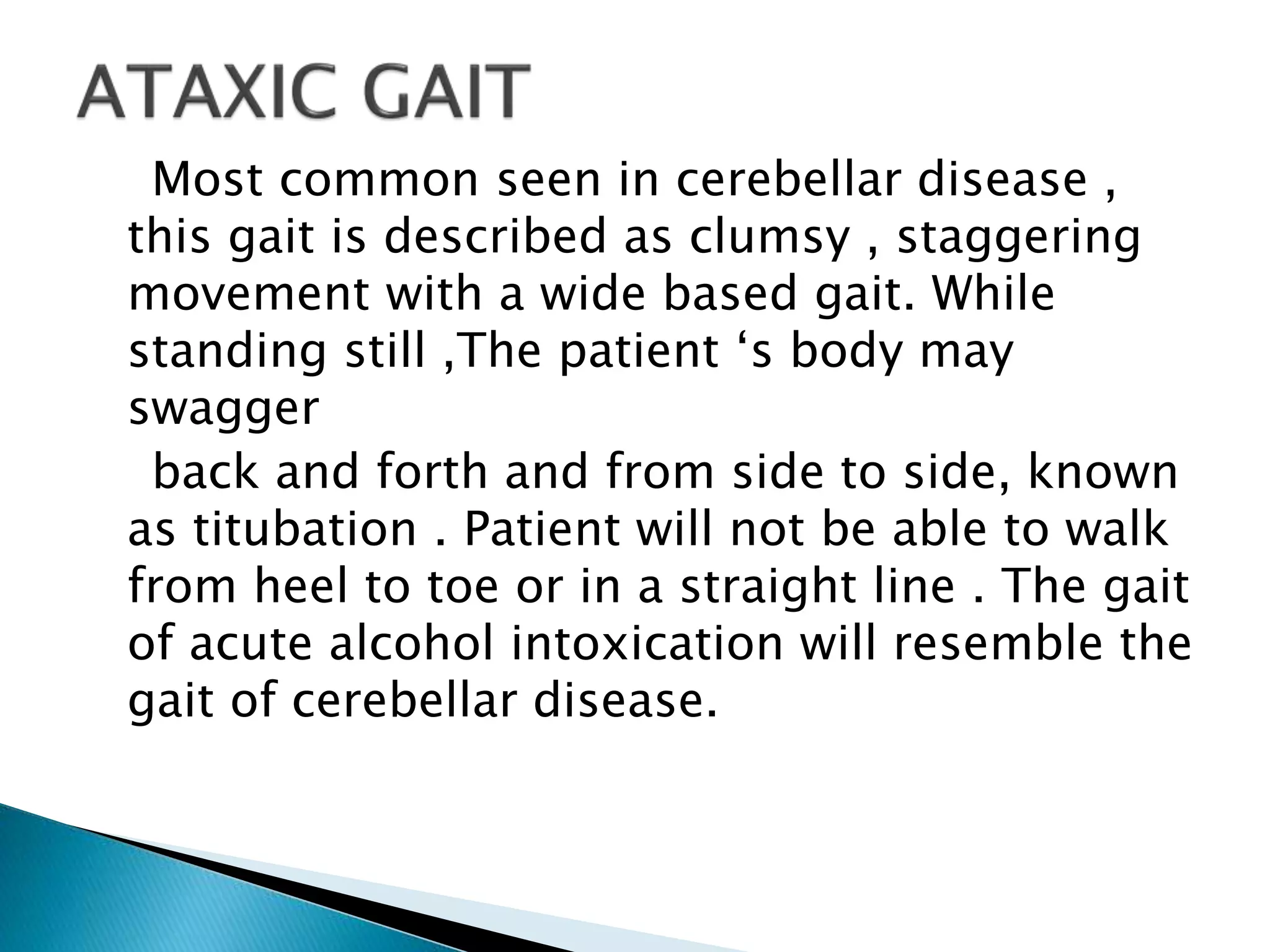 Most common seen in cerebellar disease ,
this gait is described as clumsy , staggering
movement with a wide based gait. While
standing still ,The patient ‘s body may
swagger
back and forth and from side to side, known
as titubation . Patient will not be able to walk
from heel to toe or in a straight line . The gait
of acute alcohol intoxication will resemble the
gait of cerebellar disease.
 