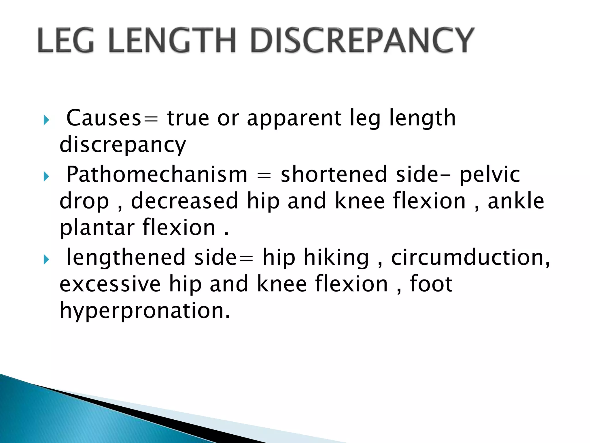  Causes= true or apparent leg length
discrepancy
 Pathomechanism = shortened side- pelvic
drop , decreased hip and knee flexion , ankle
plantar flexion .
 lengthened side= hip hiking , circumduction,
excessive hip and knee flexion , foot
hyperpronation.
 