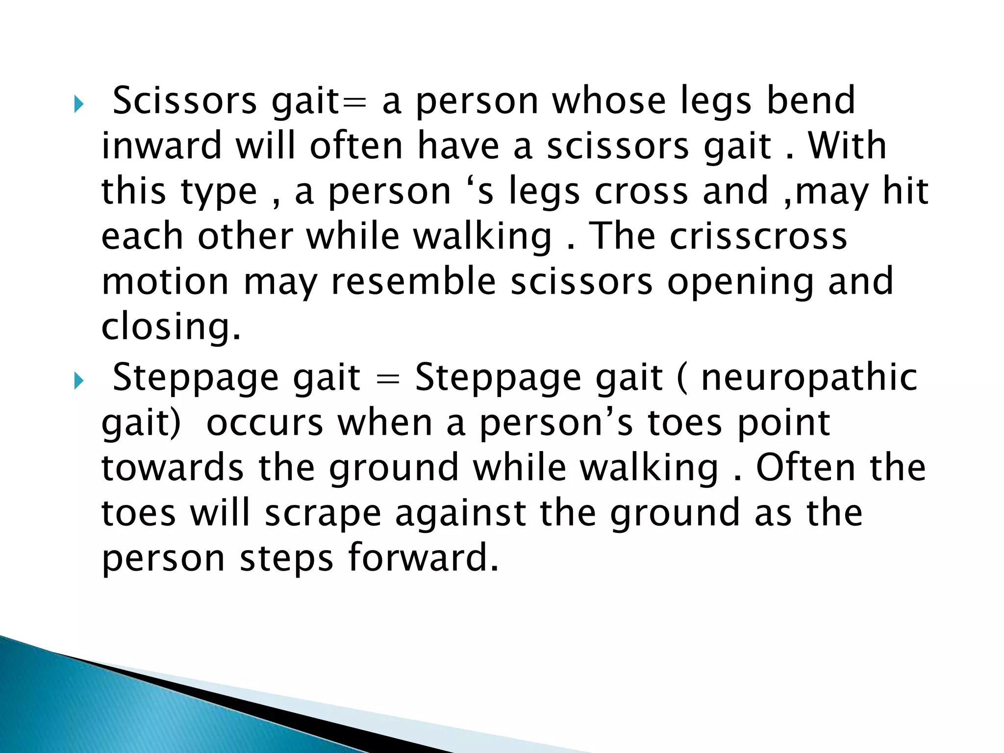  Scissors gait= a person whose legs bend
inward will often have a scissors gait . With
this type , a person ‘s legs cross and ,may hit
each other while walking . The crisscross
motion may resemble scissors opening and
closing.
 Steppage gait = Steppage gait ( neuropathic
gait) occurs when a person’s toes point
towards the ground while walking . Often the
toes will scrape against the ground as the
person steps forward.
 