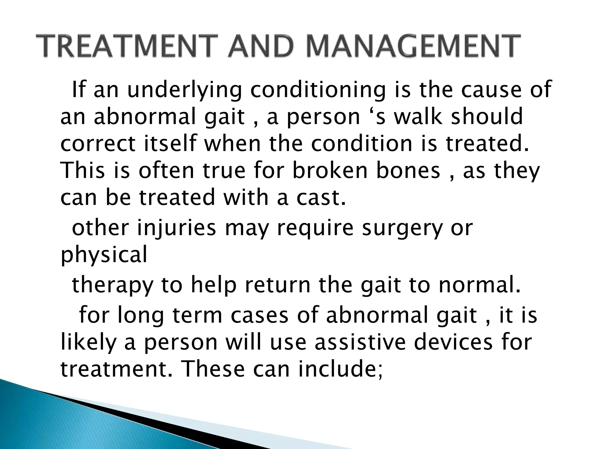 If an underlying conditioning is the cause of
an abnormal gait , a person ‘s walk should
correct itself when the condition is treated.
This is often true for broken bones , as they
can be treated with a cast.
other injuries may require surgery or
physical
therapy to help return the gait to normal.
for long term cases of abnormal gait , it is
likely a person will use assistive devices for
treatment. These can include;
 