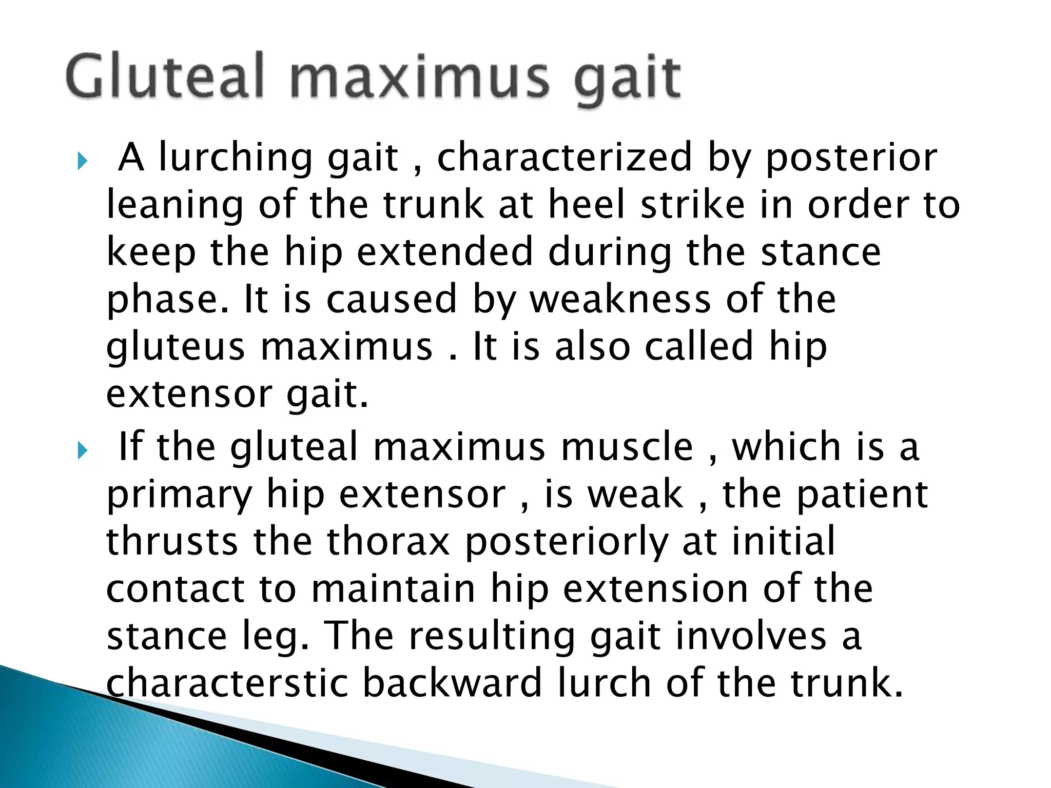  A lurching gait , characterized by posterior
leaning of the trunk at heel strike in order to
keep the hip extended during the stance
phase. It is caused by weakness of the
gluteus maximus . It is also called hip
extensor gait.
 If the gluteal maximus muscle , which is a
primary hip extensor , is weak , the patient
thrusts the thorax posteriorly at initial
contact to maintain hip extension of the
stance leg. The resulting gait involves a
characterstic backward lurch of the trunk.
 
