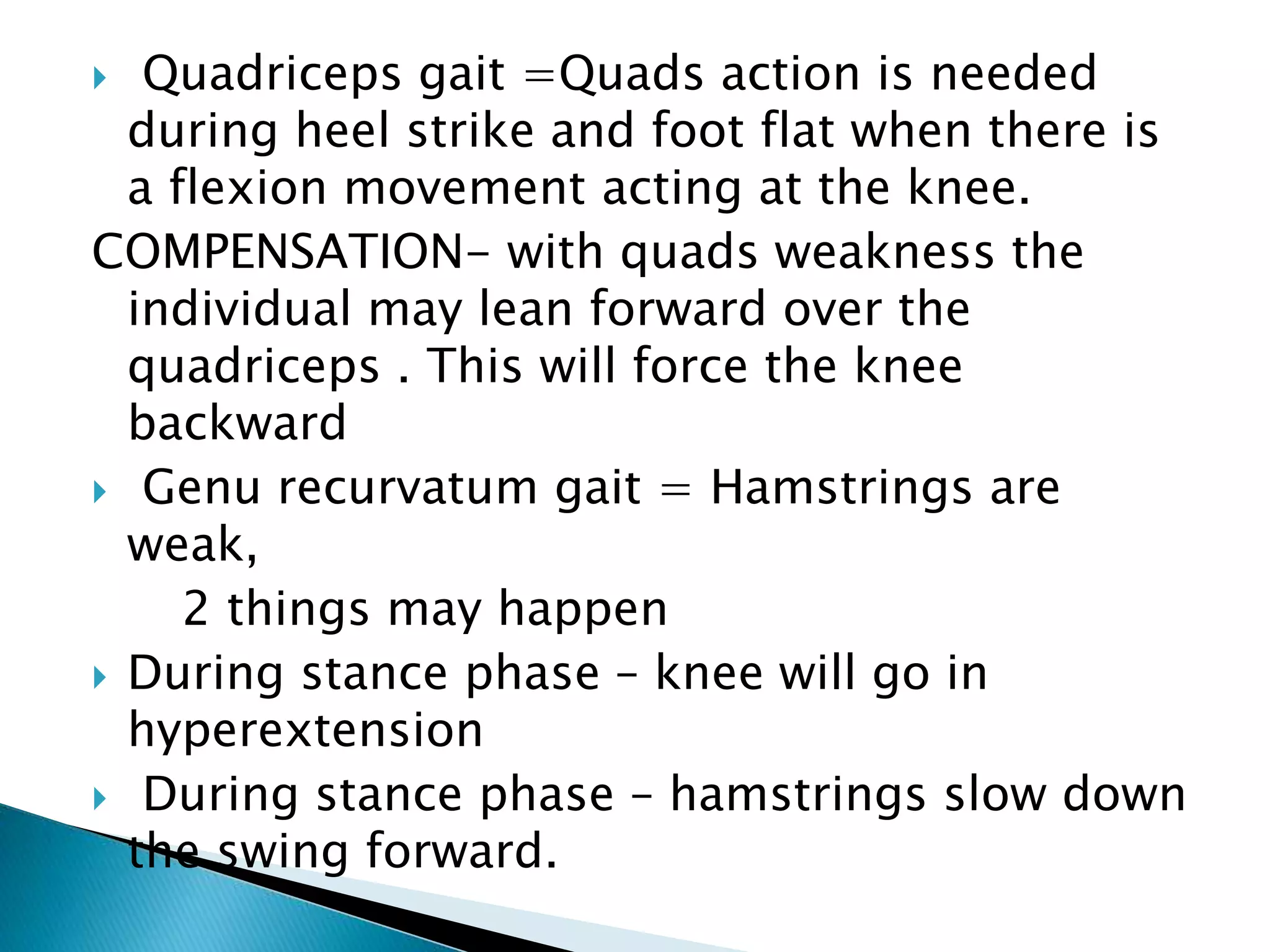  Quadriceps gait =Quads action is needed
during heel strike and foot flat when there is
a flexion movement acting at the knee.
COMPENSATION- with quads weakness the
individual may lean forward over the
quadriceps . This will force the knee
backward
 Genu recurvatum gait = Hamstrings are
weak,
2 things may happen
 During stance phase – knee will go in
hyperextension
 During stance phase – hamstrings slow down
the swing forward.
 