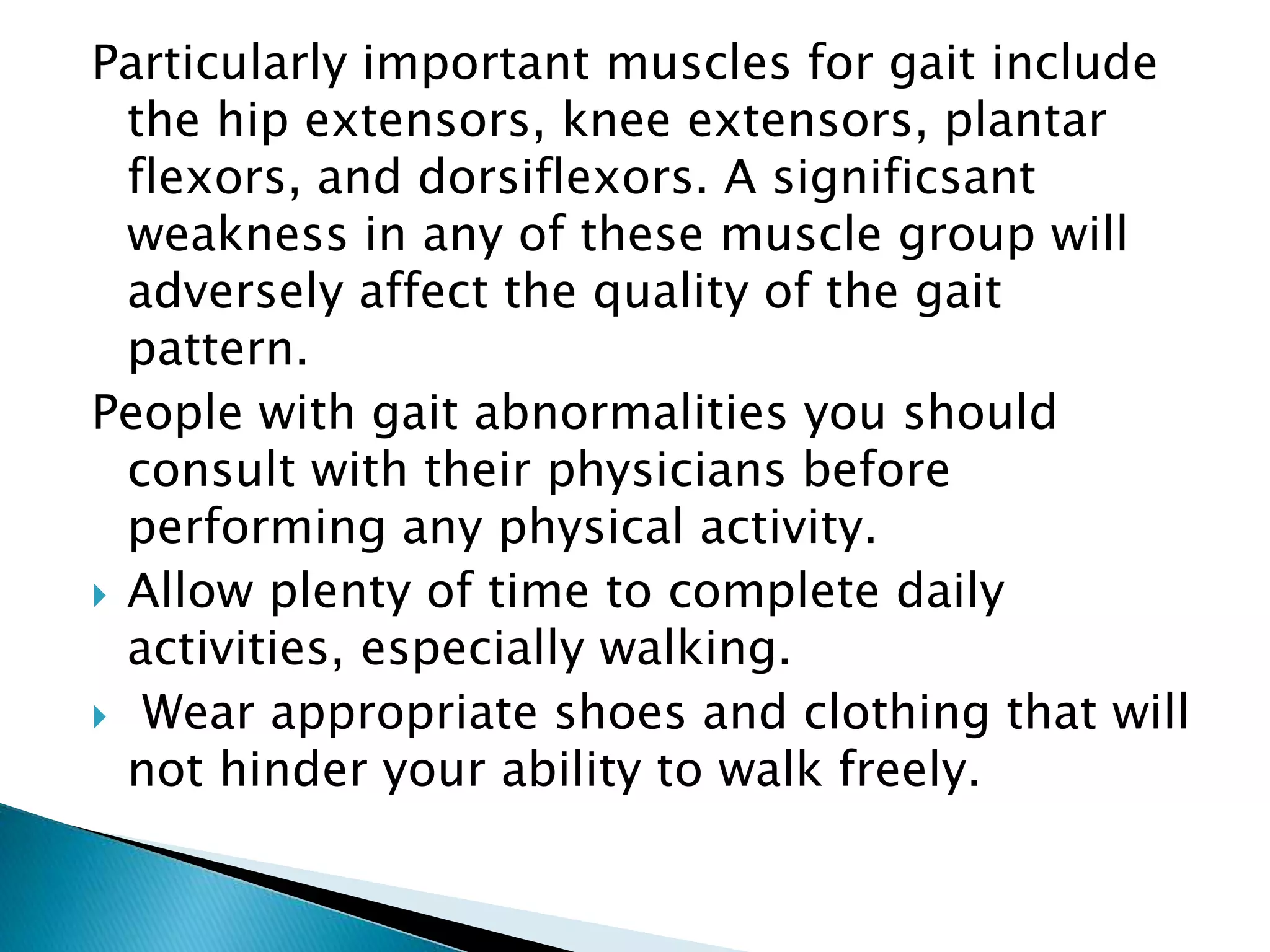Particularly important muscles for gait include
the hip extensors, knee extensors, plantar
flexors, and dorsiflexors. A significsant
weakness in any of these muscle group will
adversely affect the quality of the gait
pattern.
People with gait abnormalities you should
consult with their physicians before
performing any physical activity.
 Allow plenty of time to complete daily
activities, especially walking.
 Wear appropriate shoes and clothing that will
not hinder your ability to walk freely.
 
