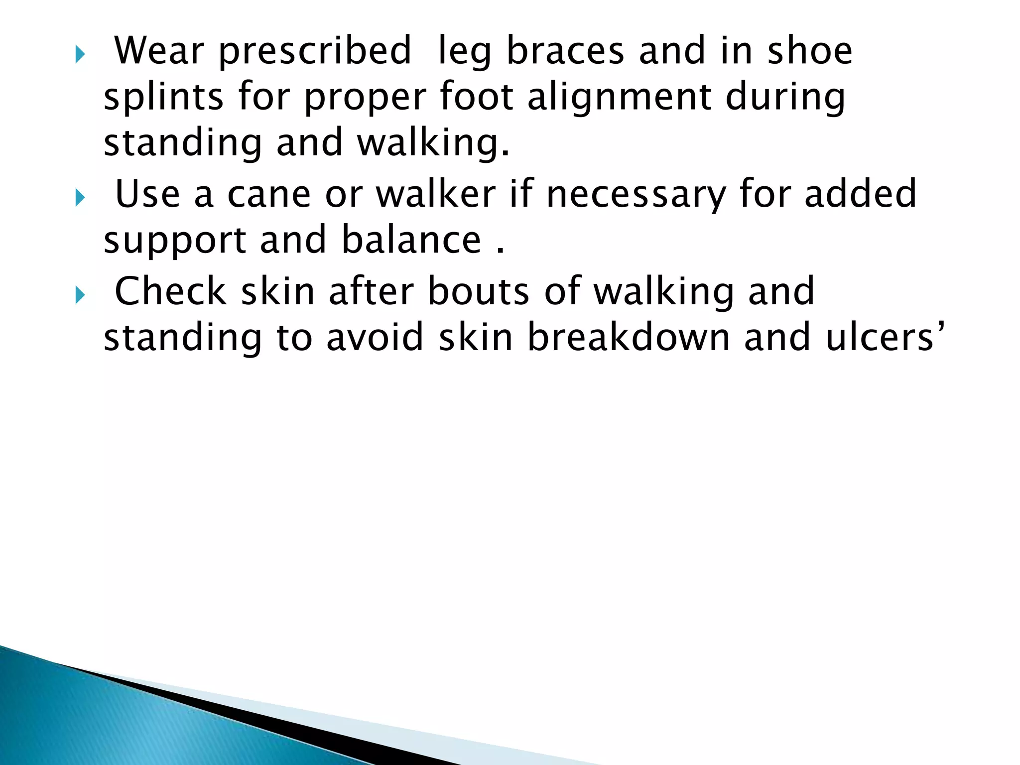  Wear prescribed leg braces and in shoe
splints for proper foot alignment during
standing and walking.
 Use a cane or walker if necessary for added
support and balance .
 Check skin after bouts of walking and
standing to avoid skin breakdown and ulcers’
 
