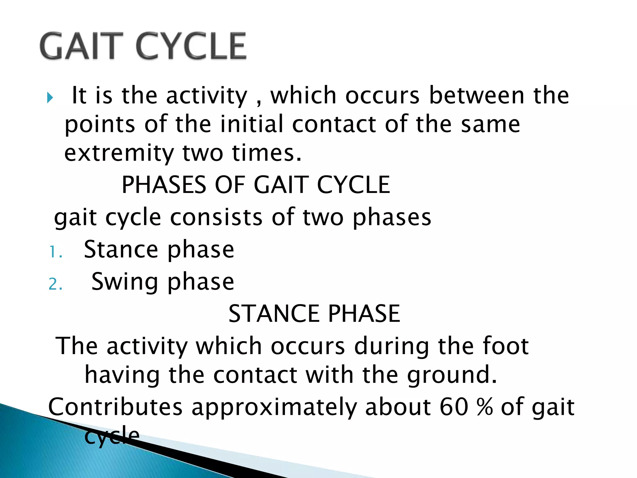  It is the activity , which occurs between the
points of the initial contact of the same
extremity two times.
PHASES OF GAIT CYCLE
gait cycle consists of two phases
1. Stance phase
2. Swing phase
STANCE PHASE
The activity which occurs during the foot
having the contact with the ground.
Contributes approximately about 60 % of gait
cycle
 