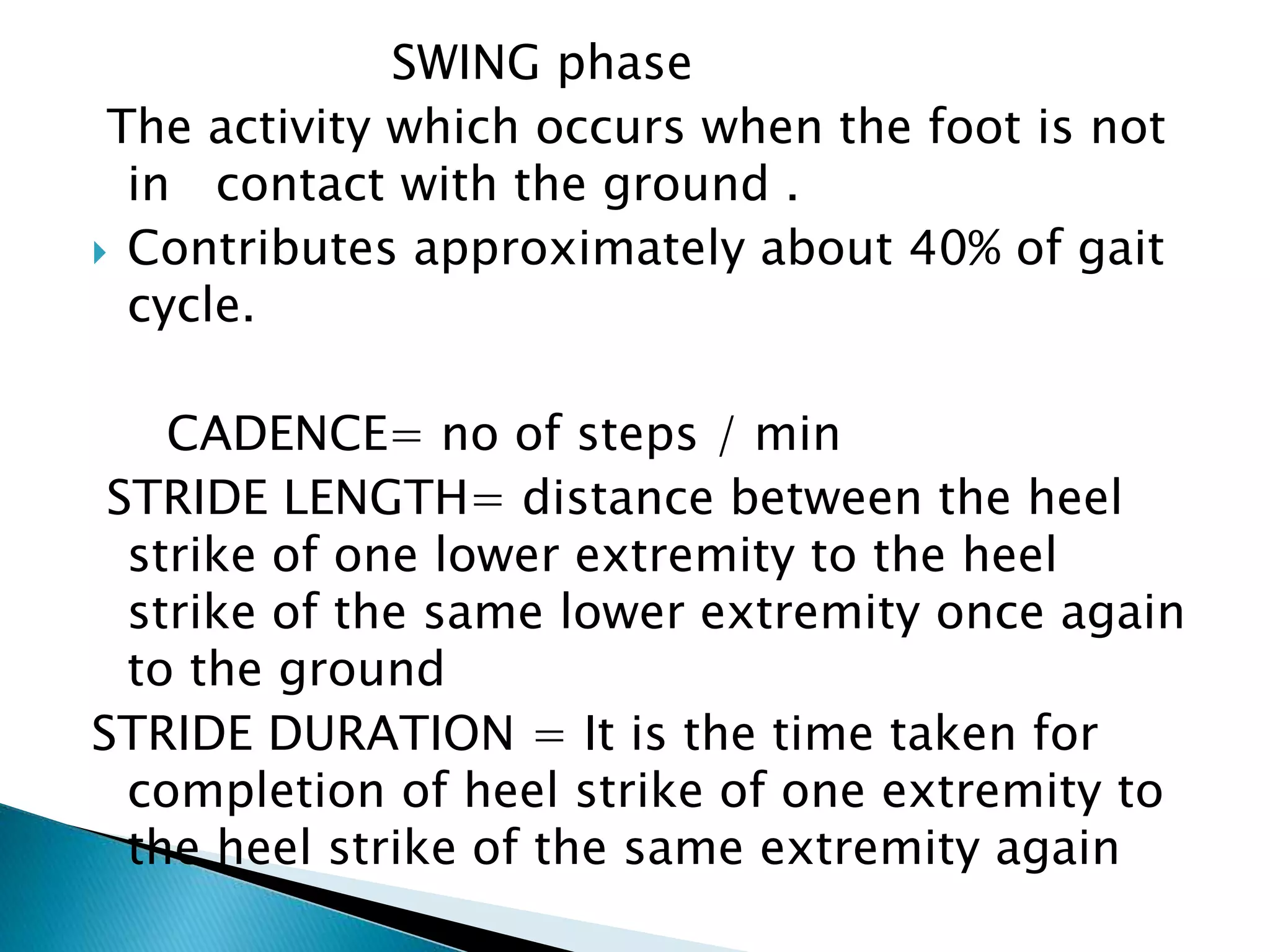 SWING phase
The activity which occurs when the foot is not
in contact with the ground .
 Contributes approximately about 40% of gait
cycle.
CADENCE= no of steps / min
STRIDE LENGTH= distance between the heel
strike of one lower extremity to the heel
strike of the same lower extremity once again
to the ground
STRIDE DURATION = It is the time taken for
completion of heel strike of one extremity to
the heel strike of the same extremity again
 