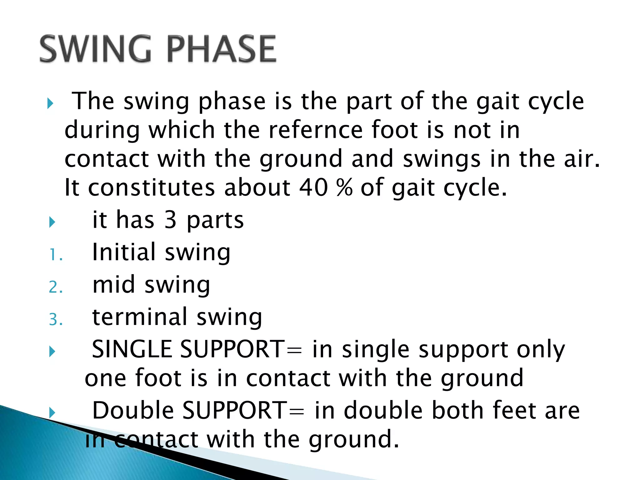  The swing phase is the part of the gait cycle
during which the refernce foot is not in
contact with the ground and swings in the air.
It constitutes about 40 % of gait cycle.
 it has 3 parts
1. Initial swing
2. mid swing
3. terminal swing
 SINGLE SUPPORT= in single support only
one foot is in contact with the ground
 Double SUPPORT= in double both feet are
in contact with the ground.
 