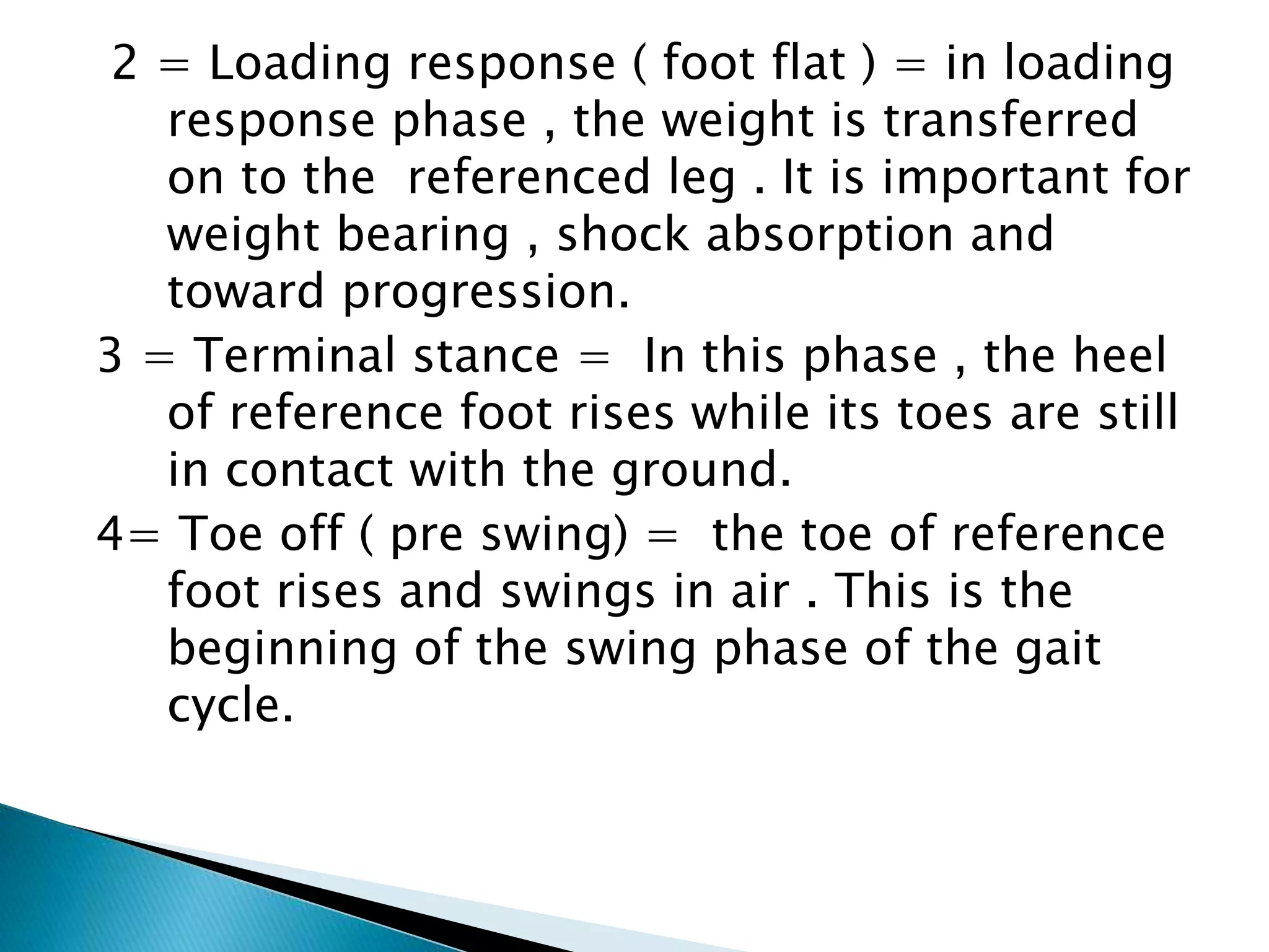 2 = Loading response ( foot flat ) = in loading
response phase , the weight is transferred
on to the referenced leg . It is important for
weight bearing , shock absorption and
toward progression.
3 = Terminal stance = In this phase , the heel
of reference foot rises while its toes are still
in contact with the ground.
4= Toe off ( pre swing) = the toe of reference
foot rises and swings in air . This is the
beginning of the swing phase of the gait
cycle.
 