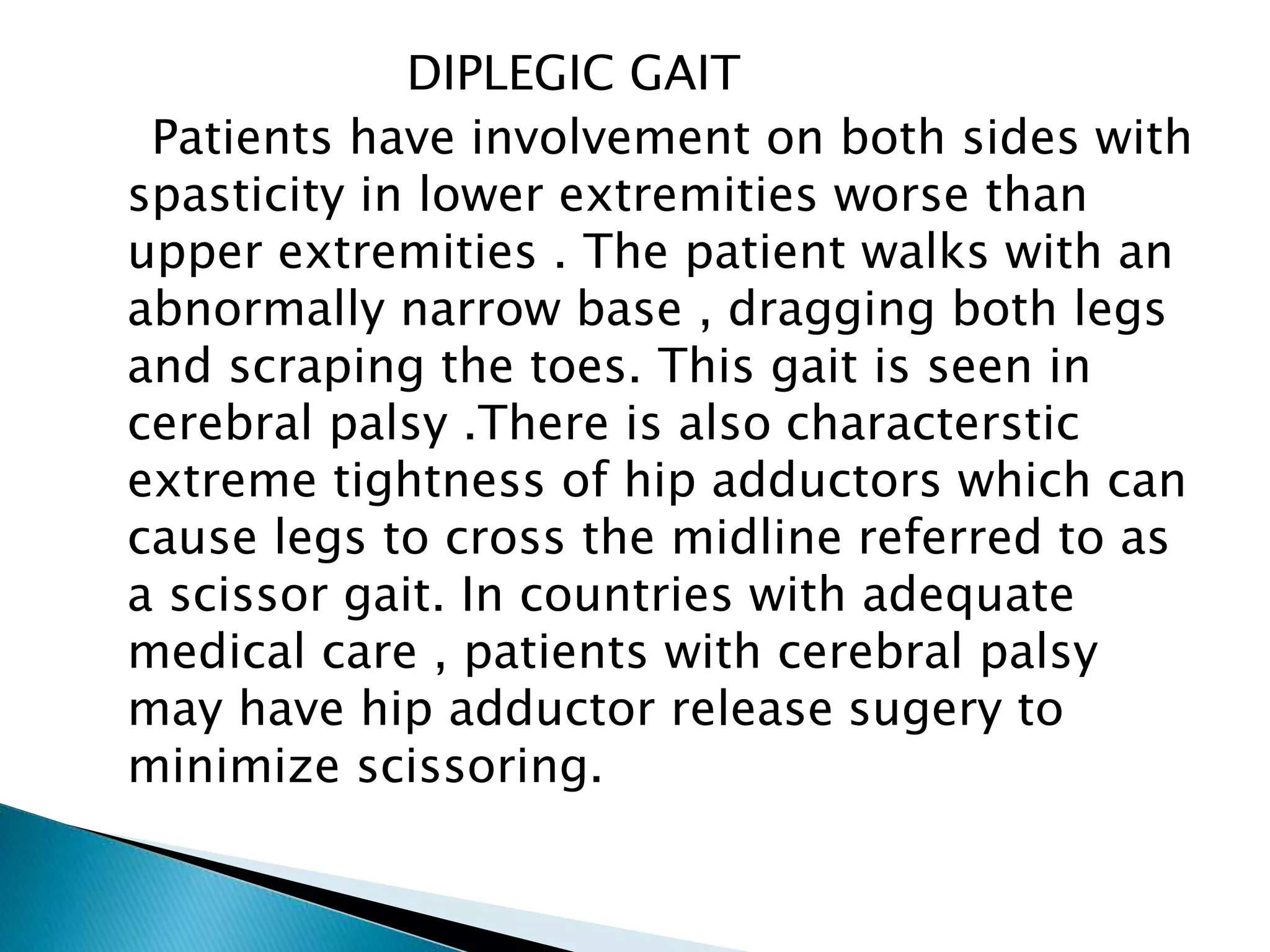 DIPLEGIC GAIT
Patients have involvement on both sides with
spasticity in lower extremities worse than
upper extremities . The patient walks with an
abnormally narrow base , dragging both legs
and scraping the toes. This gait is seen in
cerebral palsy .There is also characterstic
extreme tightness of hip adductors which can
cause legs to cross the midline referred to as
a scissor gait. In countries with adequate
medical care , patients with cerebral palsy
may have hip adductor release sugery to
minimize scissoring.
 