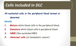 Cells included in DLC
All nucleated cells in the peripheral blood normal or
abnormal
Details
1. Mature white blood cells in the peripheral blood.
2. Immature white blood cells in peripheral blood
3. NRBC (the nucleated RBC)
4. Abnormal cells (of metastatic cancer)
 