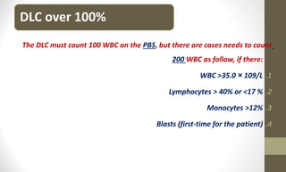DLC over 100%
The DLC must count 100 WBC on the PBS, but there are cases needs to count
200 WBC as follow, if there:
.1
WBC >35.0 × 109/L
.2
Lymphocytes > 40% or <17 %
.3
Monocytes >12%
.4
Blasts (first-time for the patient)
 
