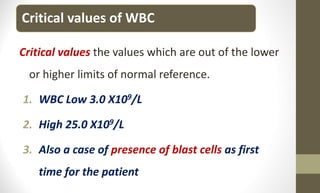 Critical values of WBC
Critical values the values which are out of the lower
or higher limits of normal reference.
1. WBC Low 3.0 X109/L
2. High 25.0 X109/L
3. Also a case of presence of blast cells as first
time for the patient
 